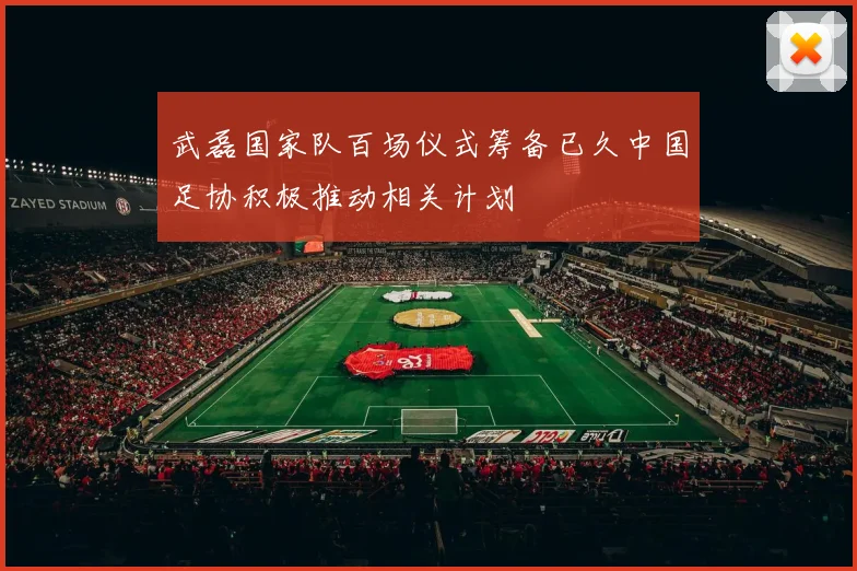 武磊国家队百场仪式筹备已久中国足协积极推动相关计划