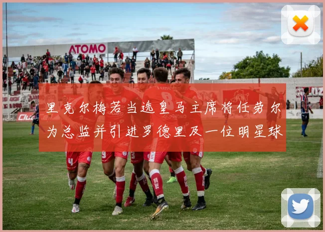 里克尔梅若当选皇马主席将任劳尔为总监并引进罗德里及一位明星球员