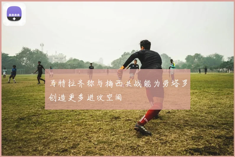 马特拉齐称与梅西共战能为劳塔罗创造更多进攻空间
