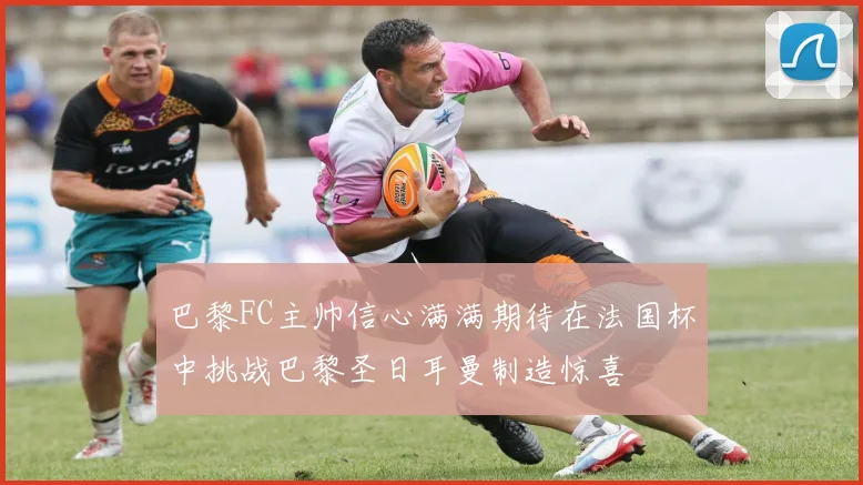 巴黎FC主帅信心满满期待在法国杯中挑战巴黎圣日耳曼制造惊喜