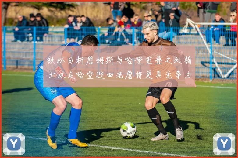 铁林分析詹姆斯与哈登重叠之处骑士放走哈登迎回老詹将更具竞争力