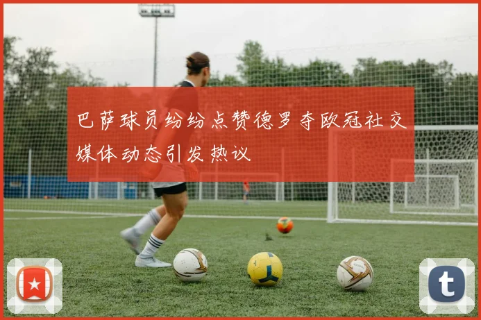 巴萨球员纷纷点赞德罗夺欧冠社交媒体动态引发热议
