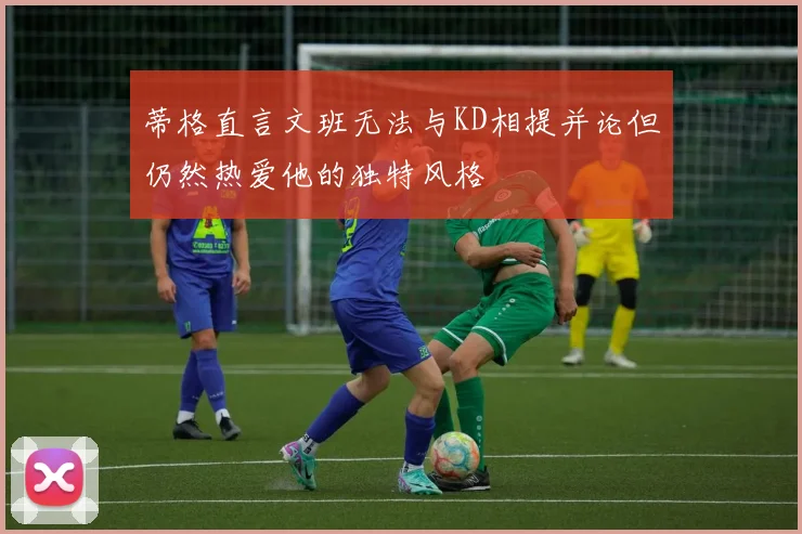 蒂格直言文班无法与KD相提并论但仍然热爱他的独特风格