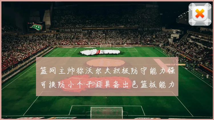 篮网主帅称沃尔夫积极防守能力强可换防小个子且具备出色篮板能力