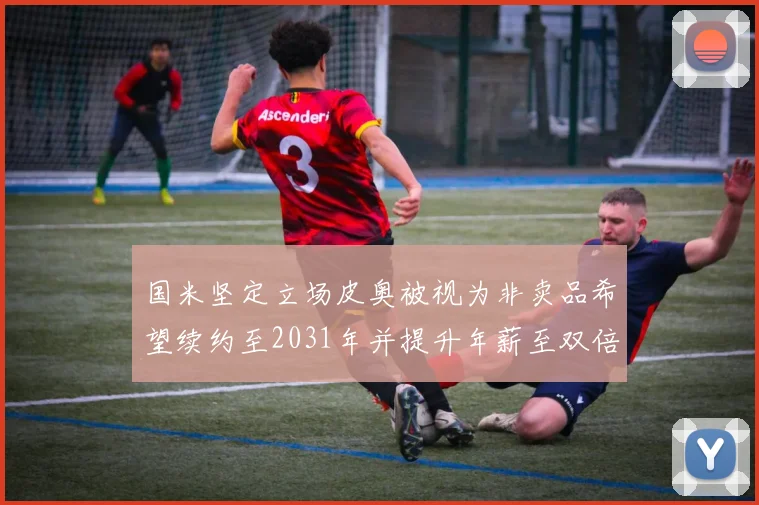 国米坚定立场皮奥被视为非卖品希望续约至2031年并提升年薪至双倍水平