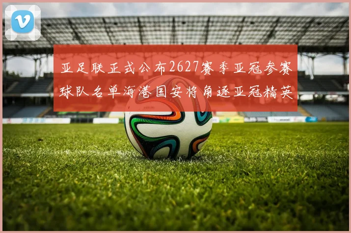 亚足联正式公布2627赛季亚冠参赛球队名单海港国安将角逐亚冠精英联赛