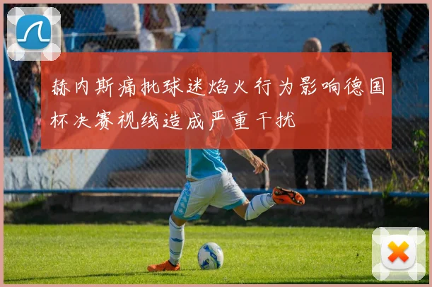 赫内斯痛批球迷焰火行为影响德国杯决赛视线造成严重干扰