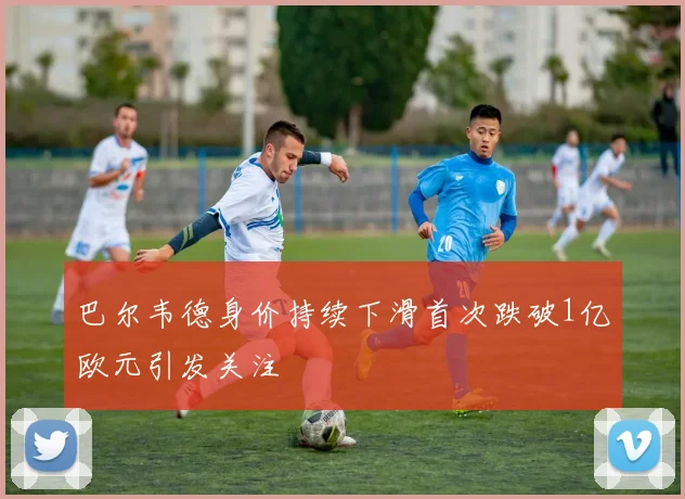 巴尔韦德身价持续下滑首次跌破1亿欧元引发关注