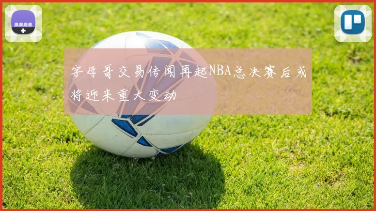 字母哥交易传闻再起NBA总决赛后或将迎来重大变动