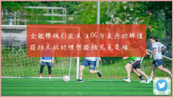 全能锋线引发关注OG与麦丹的辉煌搭档文班的理想搭档究竟是谁